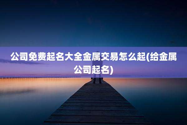 公司免费起名大全金属交易怎么起(给金属公司起名)