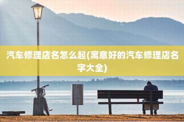 汽车修理店名怎么起(寓意好的汽车修理店名字大全)