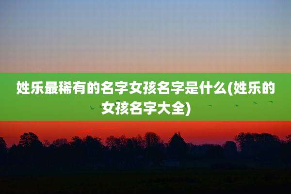 姓乐最稀有的名字女孩名字是什么(姓乐的女孩名字大全)