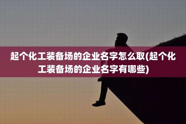 起个化工装备场的企业名字怎么取(起个化工装备场的企业名字有哪些)