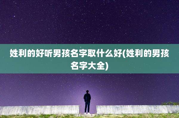 姓利的好听男孩名字取什么好(姓利的男孩名字大全)