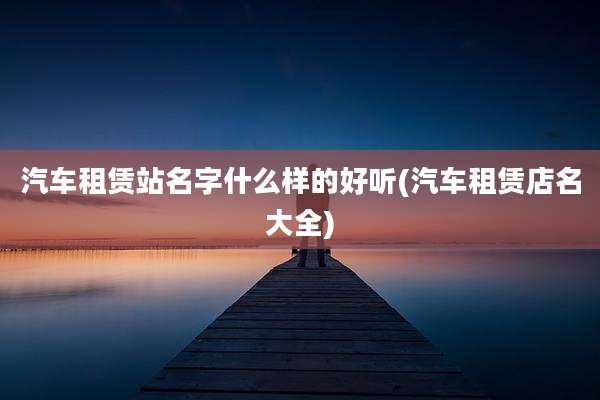 汽车租赁站名字什么样的好听(汽车租赁店名大全)