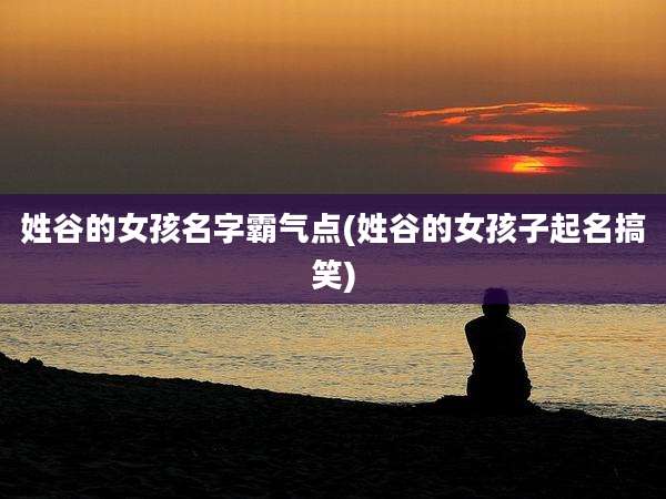姓谷的女孩名字霸气点(姓谷的女孩子起名搞笑)