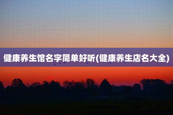 健康养生馆名字简单好听(健康养生店名大全)