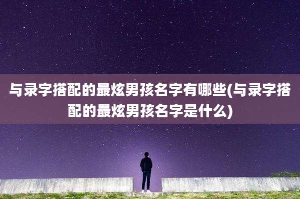 与录字搭配的最炫男孩名字有哪些(与录字搭配的最炫男孩名字是什么)