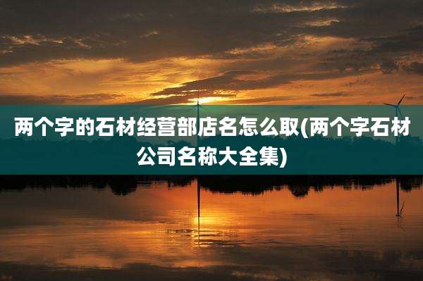 两个字的石材经营部店名怎么取(两个字石材公司名称大全集)