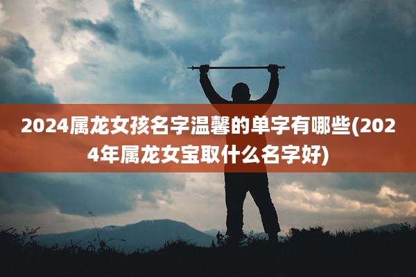 2024属龙女孩名字温馨的单字有哪些(2024年属龙女宝取什么名字好)