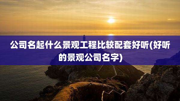 公司名起什么景观工程比较配套好听(好听的景观公司名字)