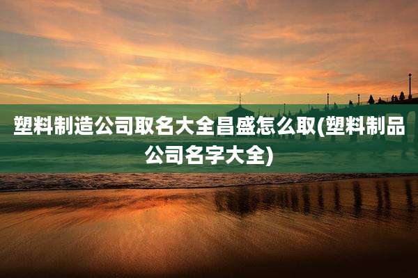 塑料制造公司取名大全昌盛怎么取(塑料制品公司名字大全)