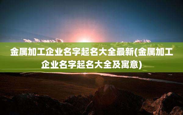 金属加工企业名字起名大全最新(金属加工企业名字起名大全及寓意)