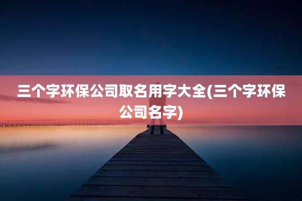 三个字环保公司取名用字大全(三个字环保公司名字)