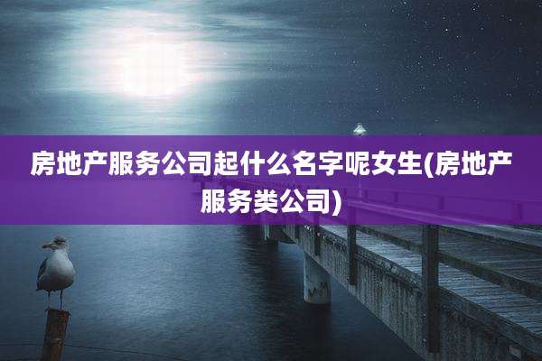房地产服务公司起什么名字呢女生(房地产服务类公司)