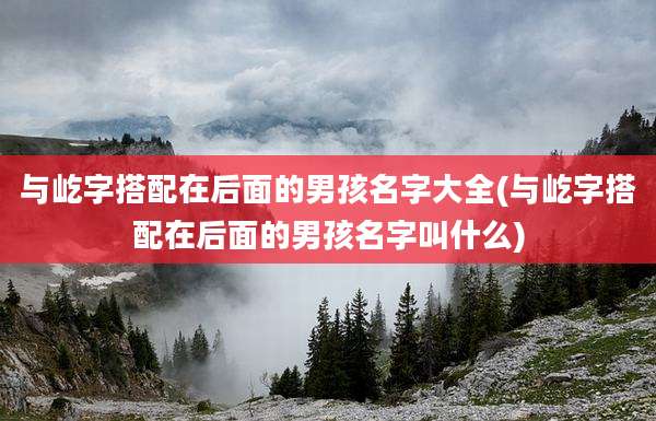 与屹字搭配在后面的男孩名字大全(与屹字搭配在后面的男孩名字叫什么)