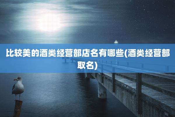 比较美的酒类经营部店名有哪些(酒类经营部取名)