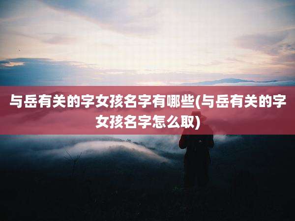 与岳有关的字女孩名字有哪些(与岳有关的字女孩名字怎么取)