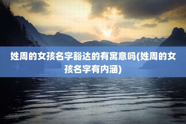 姓周的女孩名字豁达的有寓意吗(姓周的女孩名字有内涵)