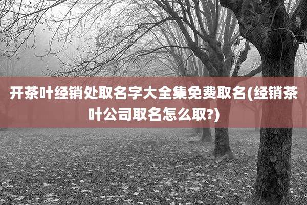 开茶叶经销处取名字大全集免费取名(经销茶叶公司取名怎么取?)