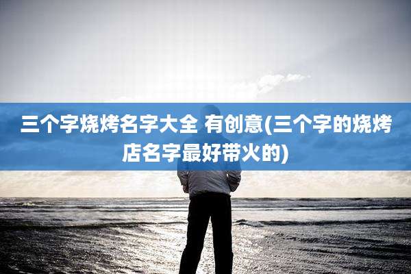 三个字烧烤名字大全 有创意(三个字的烧烤店名字最好带火的)