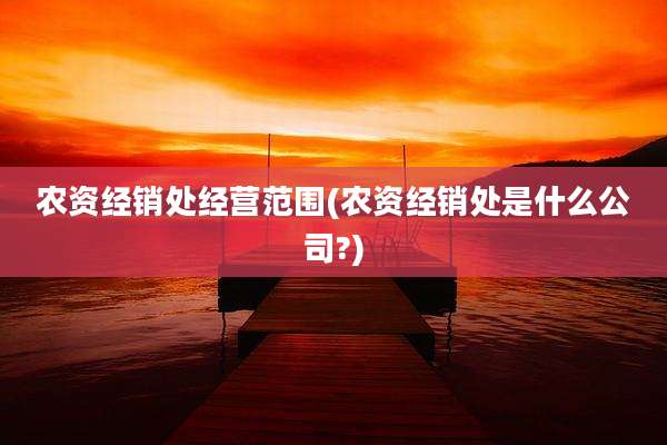 农资经销处经营范围(农资经销处是什么公司?)