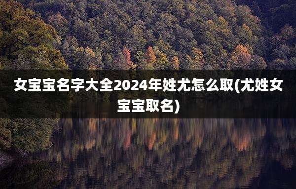 女宝宝名字大全2024年姓尤怎么取(尤姓女宝宝取名)