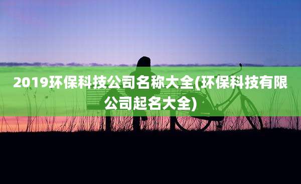 2019环保科技公司名称大全(环保科技有限公司起名大全)