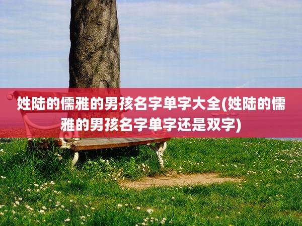 姓陆的儒雅的男孩名字单字大全(姓陆的儒雅的男孩名字单字还是双字)