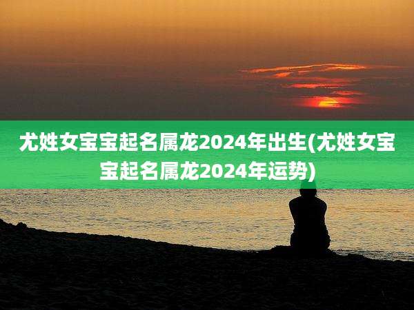 尤姓女宝宝起名属龙2024年出生(尤姓女宝宝起名属龙2024年运势)