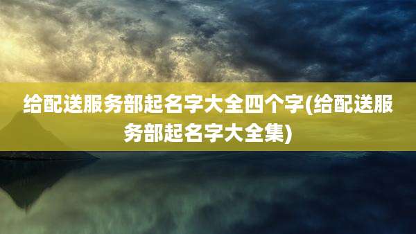 给配送服务部起名字大全四个字(给配送服务部起名字大全集)