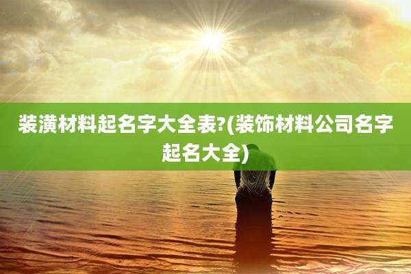 装潢材料起名字大全表?(装饰材料公司名字起名大全)
