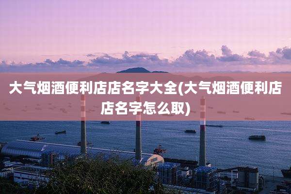 大气烟酒便利店店名字大全(大气烟酒便利店店名字怎么取)