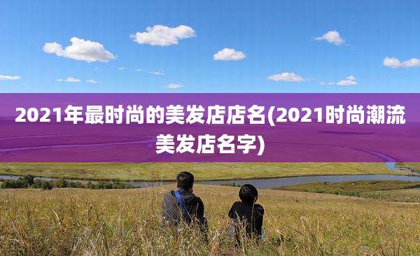 2021年最时尚的美发店店名(2021时尚潮流美发店名字)