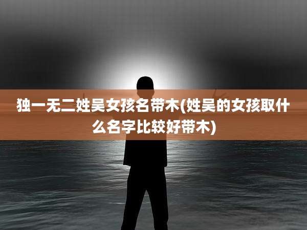 独一无二姓吴女孩名带木(姓吴的女孩取什么名字比较好带木)