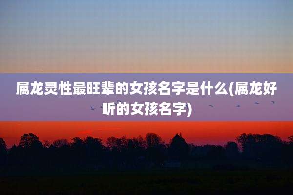 属龙灵性最旺辈的女孩名字是什么(属龙好听的女孩名字)