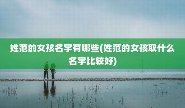 姓范的女孩名字有哪些(姓范的女孩取什么名字比较好)