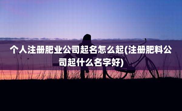 个人注册肥业公司起名怎么起(注册肥料公司起什么名字好)