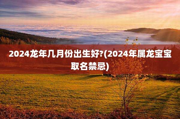 2024龙年几月份出生好?(2024年属龙宝宝取名禁忌)