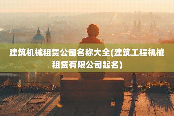 建筑机械租赁公司名称大全(建筑工程机械租赁有限公司起名)