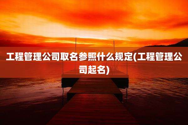 工程管理公司取名参照什么规定(工程管理公司起名)