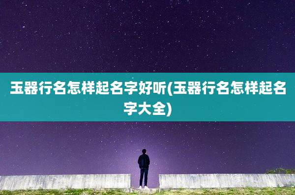 玉器行名怎样起名字好听(玉器行名怎样起名字大全)