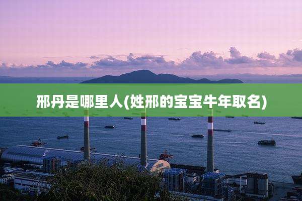 邢丹是哪里人(姓邢的宝宝牛年取名)