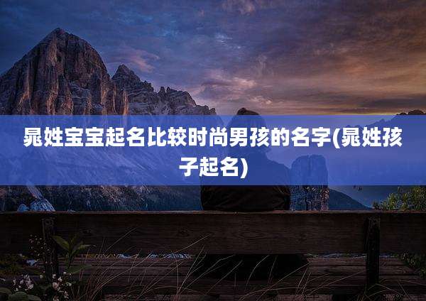 晁姓宝宝起名比较时尚男孩的名字(晁姓孩子起名)