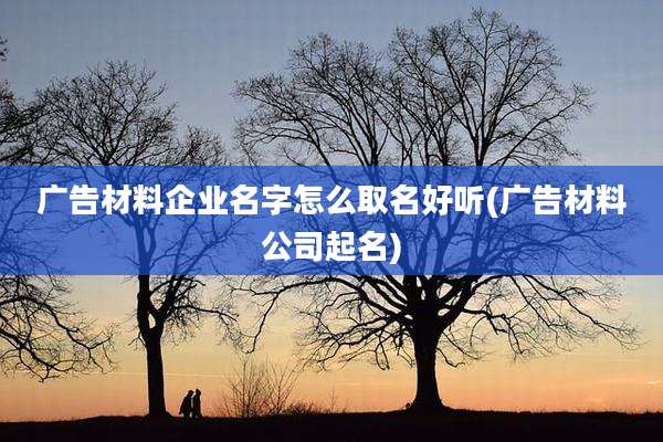 广告材料企业名字怎么取名好听(广告材料公司起名)