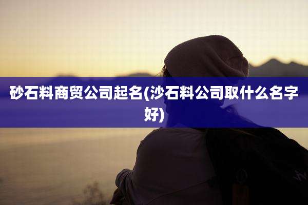 砂石料商贸公司起名(沙石料公司取什么名字好)