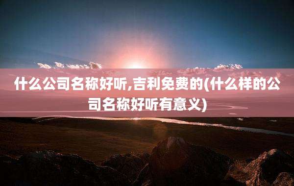 什么公司名称好听,吉利免费的(什么样的公司名称好听有意义)