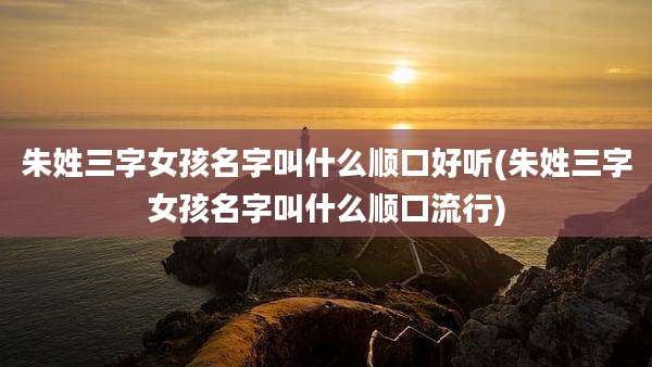 朱姓三字女孩名字叫什么顺口好听(朱姓三字女孩名字叫什么顺口流行)