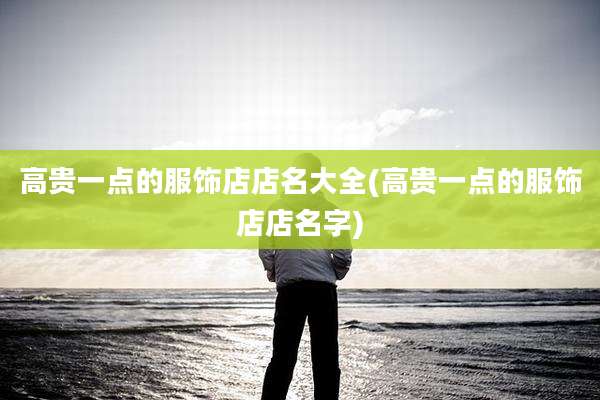 高贵一点的服饰店店名大全(高贵一点的服饰店店名字)