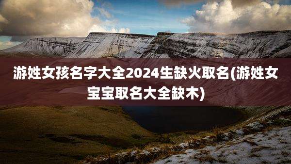 游姓女孩名字大全2024生缺火取名(游姓女宝宝取名大全缺木)