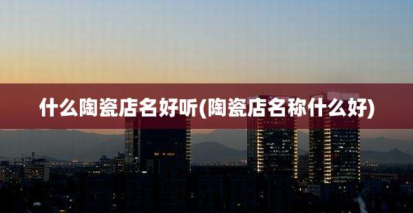 什么陶瓷店名好听(陶瓷店名称什么好)
