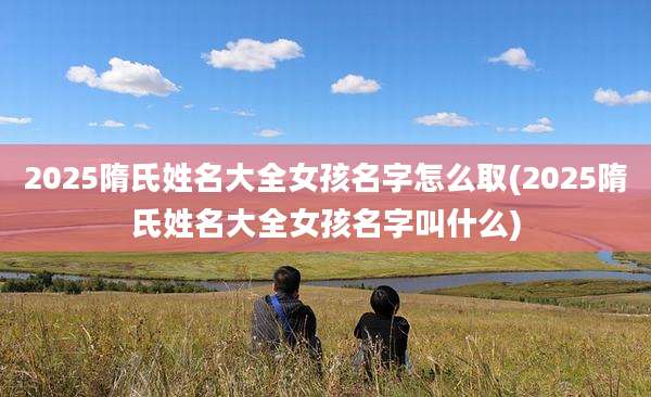 2025隋氏姓名大全女孩名字怎么取(2025隋氏姓名大全女孩名字叫什么)