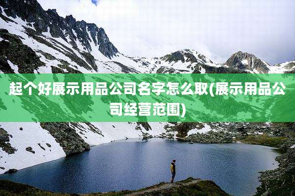 起个好展示用品公司名字怎么取(展示用品公司经营范围)